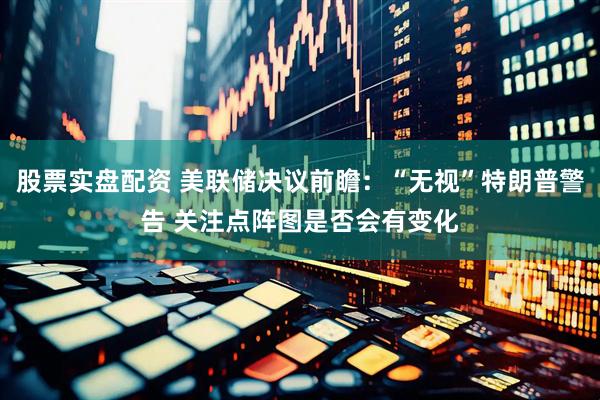 股票实盘配资 美联储决议前瞻：“无视”特朗普警告 关注点阵图是否会有变化