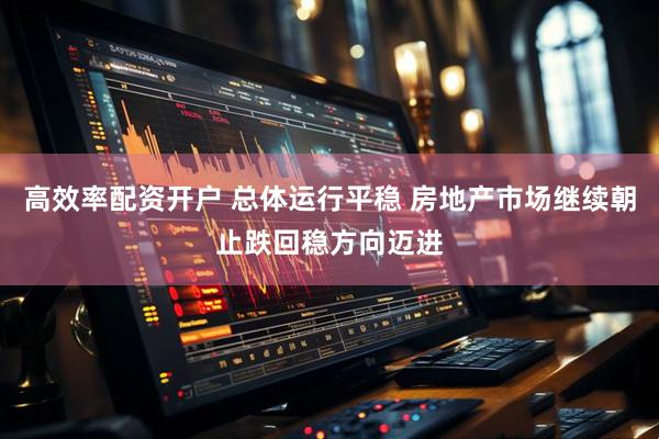高效率配资开户 总体运行平稳 房地产市场继续朝止跌回稳方向迈进