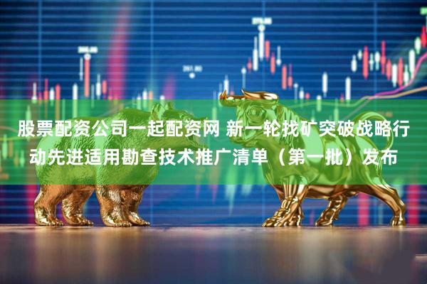 股票配资公司一起配资网 新一轮找矿突破战略行动先进适用勘查技术推广清单（第一批）发布