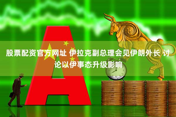 股票配资官方网址 伊拉克副总理会见伊朗外长 讨论以伊事态升级影响