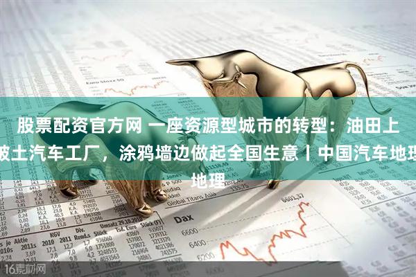股票配资官方网 一座资源型城市的转型：油田上破土汽车工厂，涂鸦墙边做起全国生意丨中国汽车地理