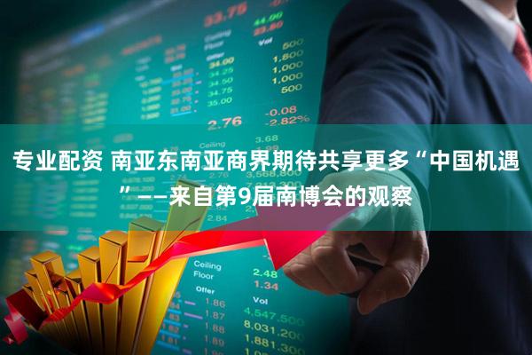专业配资 南亚东南亚商界期待共享更多“中国机遇”——来自第9届南博会的观察