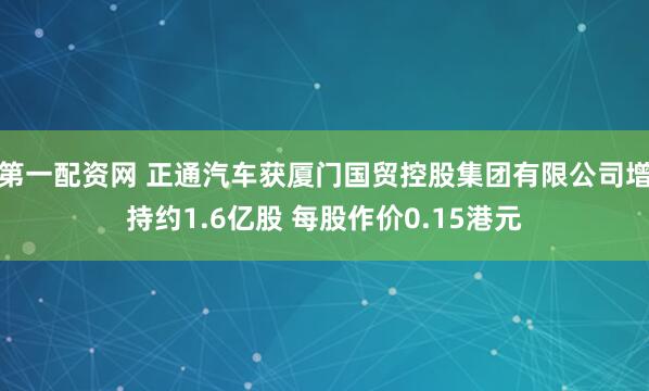 第一配资网 正通汽车获厦门国贸控股集团有限公司增持约1.6亿股 每股作价0.15港元