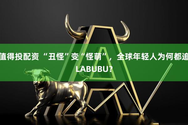 值得投配资 “丑怪”变“怪萌”，全球年轻人为何都追LABUBU？