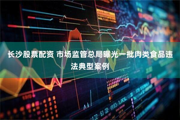 长沙股票配资 市场监管总局曝光一批肉类食品违法典型案例