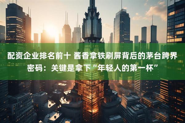 配资企业排名前十 酱香拿铁刷屏背后的茅台跨界密码：关键是拿下“年轻人的第一杯”