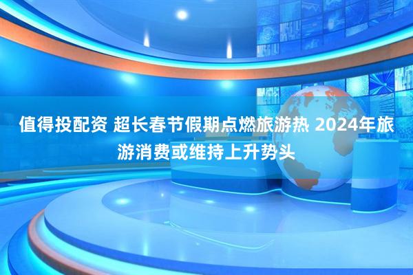 值得投配资 超长春节假期点燃旅游热 2024年旅游消费或维持上升势头