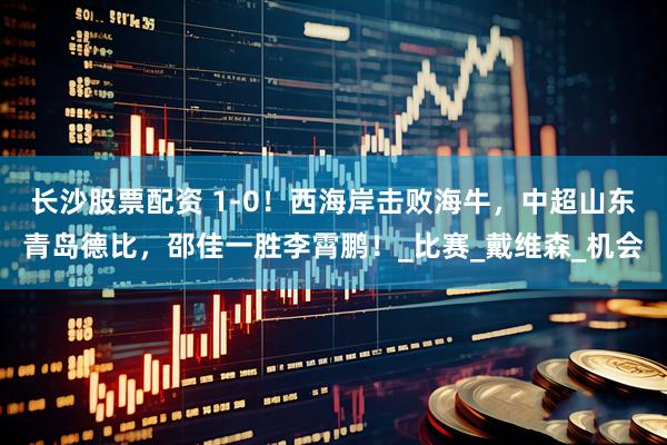 长沙股票配资 1-0！西海岸击败海牛，中超山东青岛德比，邵佳一胜李霄鹏！_比赛_戴维森_机会