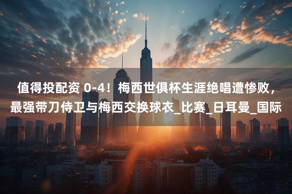 值得投配资 0-4！梅西世俱杯生涯绝唱遭惨败，最强带刀侍卫与梅西交换球衣_比赛_日耳曼_国际