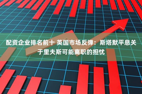 配资企业排名前十 英国市场反弹：斯塔默平息关于里夫斯可能离职的担忧