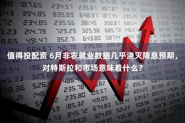 值得投配资 6月非农就业数据几乎浇灭降息预期，对特斯拉和市场意味着什么？