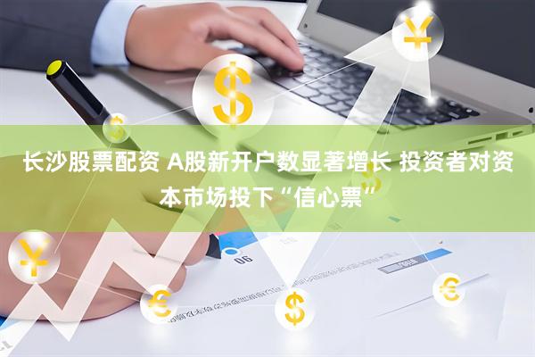 长沙股票配资 A股新开户数显著增长 投资者对资本市场投下“信心票”