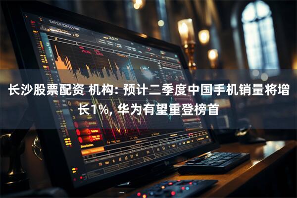 长沙股票配资 机构: 预计二季度中国手机销量将增长1%, 华为有望重登榜首