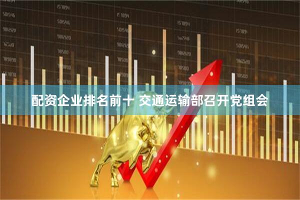 配资企业排名前十 交通运输部召开党组会