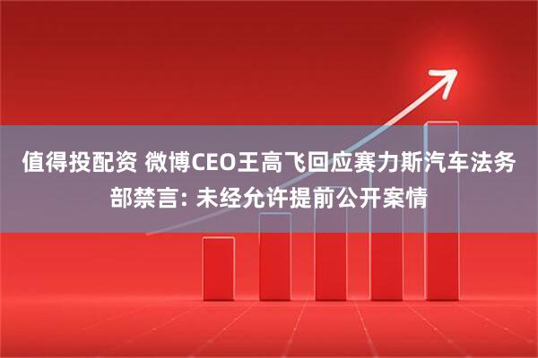值得投配资 微博CEO王高飞回应赛力斯汽车法务部禁言: 未经允许提前公开案情