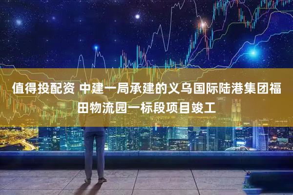 值得投配资 中建一局承建的义乌国际陆港集团福田物流园一标段项目竣工