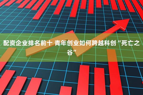 配资企业排名前十 青年创业如何跨越科创“死亡之谷”