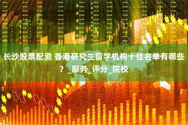 长沙股票配资 香港研究生留学机构十佳名单有哪些？_服务_评分_院校