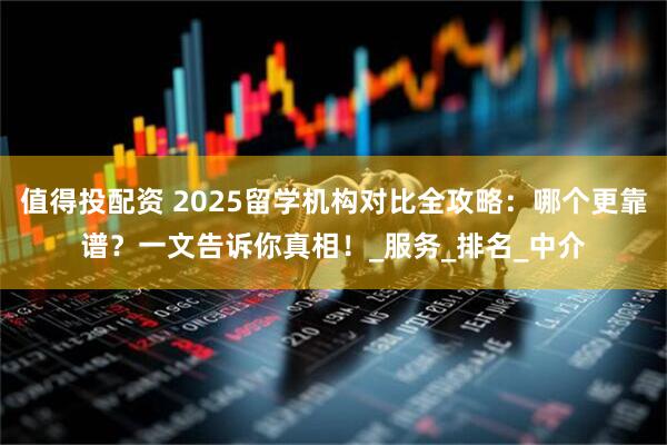 值得投配资 2025留学机构对比全攻略：哪个更靠谱？一文告诉你真相！_服务_排名_中介