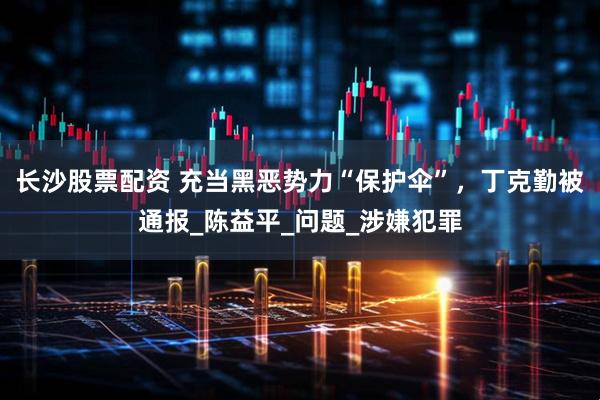 长沙股票配资 充当黑恶势力“保护伞”，丁克勤被通报_陈益平_问题_涉嫌犯罪