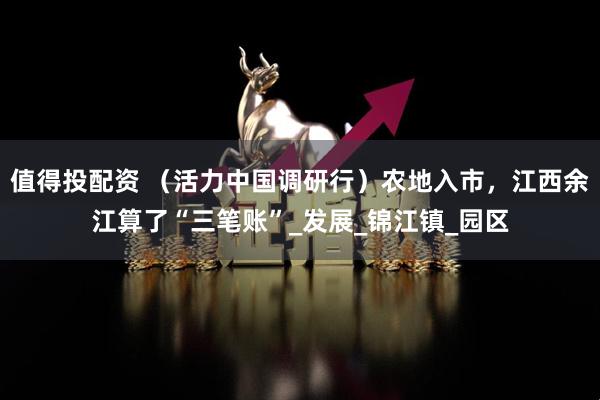 值得投配资 （活力中国调研行）农地入市，江西余江算了“三笔账”_发展_锦江镇_园区