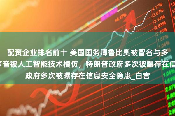 配资企业排名前十 美国国务卿鲁比奥被冒名与多名官员联络，其声音被人工智能技术模仿，特朗普政府多次被曝存在信息安全隐患_白宫