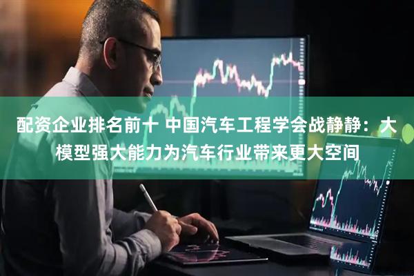 配资企业排名前十 中国汽车工程学会战静静：大模型强大能力为汽车行业带来更大空间