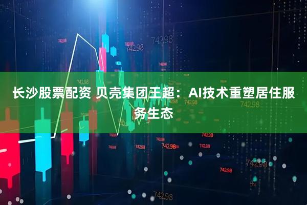 长沙股票配资 贝壳集团王超：AI技术重塑居住服务生态