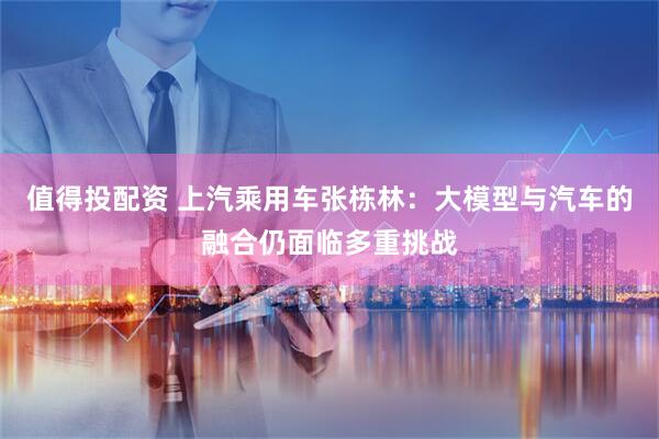 值得投配资 上汽乘用车张栋林：大模型与汽车的融合仍面临多重挑战