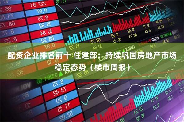 配资企业排名前十 住建部：持续巩固房地产市场稳定态势（楼市周报）