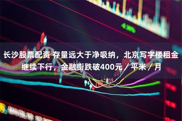 长沙股票配资 存量远大于净吸纳，北京写字楼租金继续下行，金融街跌破400元／平米／月