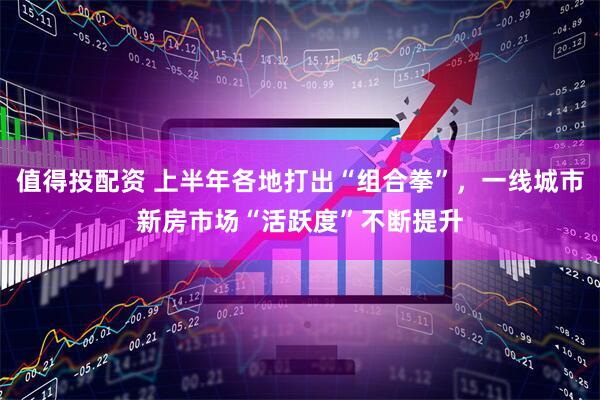 值得投配资 上半年各地打出“组合拳”，一线城市新房市场“活跃度”不断提升