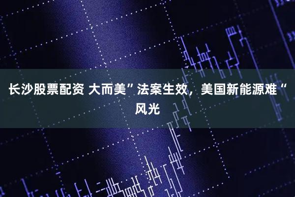 长沙股票配资 大而美”法案生效，美国新能源难“风光