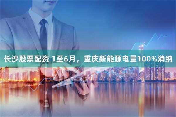 长沙股票配资 1至6月，重庆新能源电量100%消纳