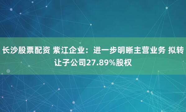 长沙股票配资 紫江企业：进一步明晰主营业务 拟转让子公司27.89%股权