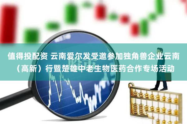 值得投配资 云南爱尔发受邀参加独角兽企业云南（高新）行暨楚雄中老生物医药合作专场活动