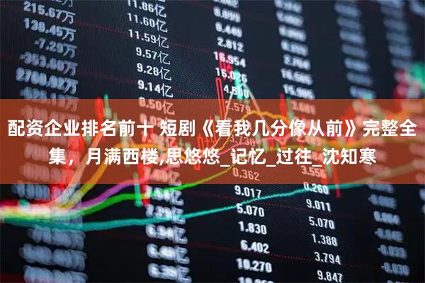 配资企业排名前十 短剧《看我几分像从前》完整全集，月满西楼,思悠悠_记忆_过往_沈知寒