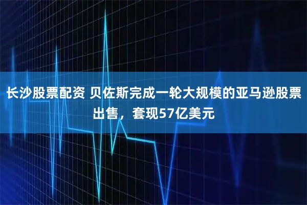 长沙股票配资 贝佐斯完成一轮大规模的亚马逊股票出售，套现57亿美元
