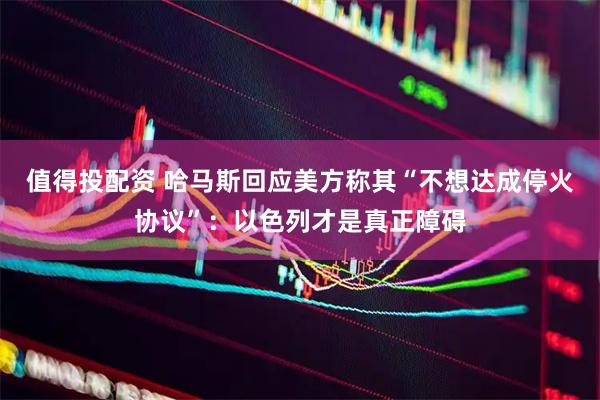 值得投配资 哈马斯回应美方称其“不想达成停火协议”：以色列才是真正障碍