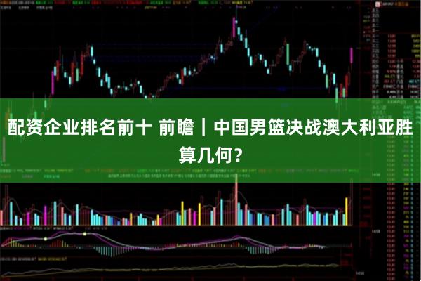 配资企业排名前十 前瞻｜中国男篮决战澳大利亚胜算几何？