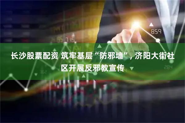 长沙股票配资 筑牢基层“防邪墙”, 济阳大街社区开展反邪教宣传