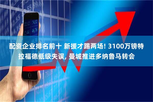 配资企业排名前十 新援才踢两场! 3100万镑特拉福德低级失误, 曼城推进多纳鲁马转会