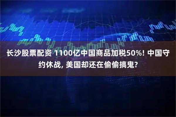 长沙股票配资 1100亿中国商品加税50%! 中国守约休战, 美国却还在偷偷搞鬼?