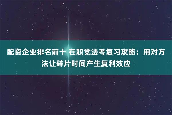 配资企业排名前十 在职党法考复习攻略：用对方法让碎片时间产生复利效应