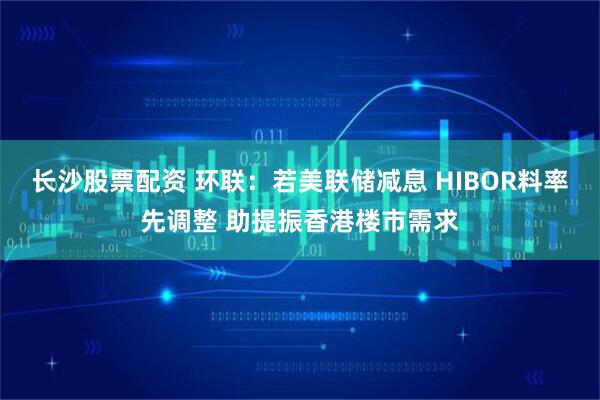 长沙股票配资 环联：若美联储减息 HIBOR料率先调整 助提振香港楼市需求