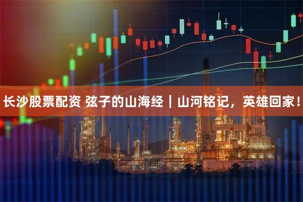 长沙股票配资 弦子的山海经｜山河铭记，英雄回家！