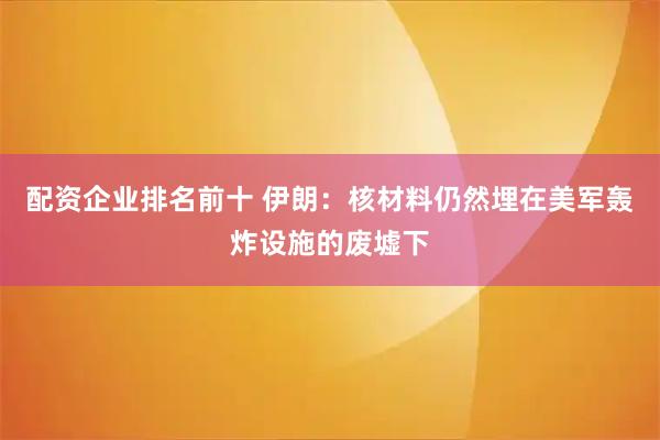 配资企业排名前十 伊朗：核材料仍然埋在美军轰炸设施的废墟下