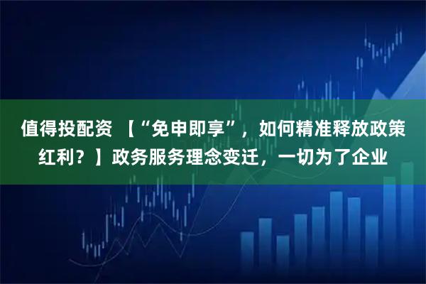 值得投配资 【“免申即享”，如何精准释放政策红利？】政务服务理念变迁，一切为了企业