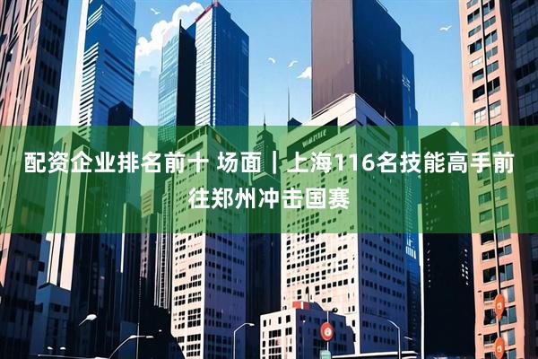 配资企业排名前十 场面｜上海116名技能高手前往郑州冲击国赛