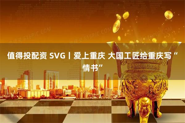 值得投配资 SVG丨爱上重庆 大国工匠给重庆写“情书”